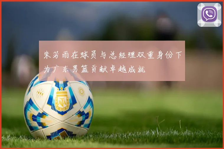 朱芳雨在球员与总经理双重身份下为广东男篮贡献卓越成就