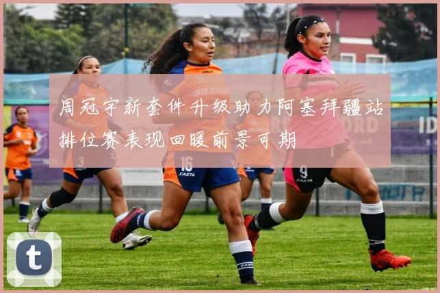周冠宇新套件升级助力阿塞拜疆站排位赛表现回暖前景可期