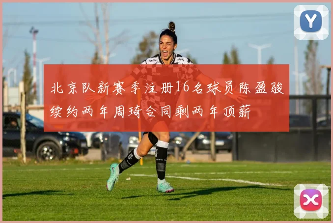 北京队新赛季注册16名球员陈盈骏续约两年周琦合同剩两年顶薪