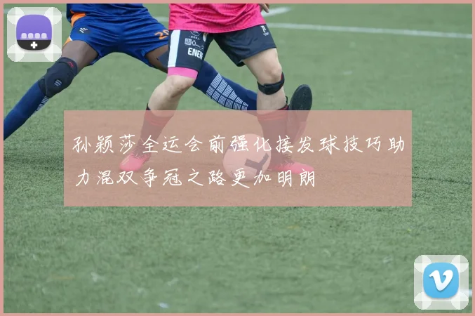 孙颖莎全运会前强化接发球技巧助力混双争冠之路更加明朗