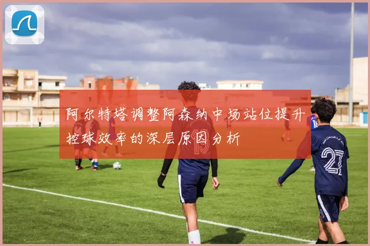阿尔特塔调整阿森纳中场站位提升控球效率的深层原因分析