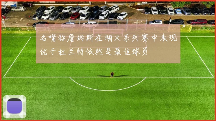 名嘴称詹姆斯在湖火系列赛中表现优于杜兰特依然是最佳球员