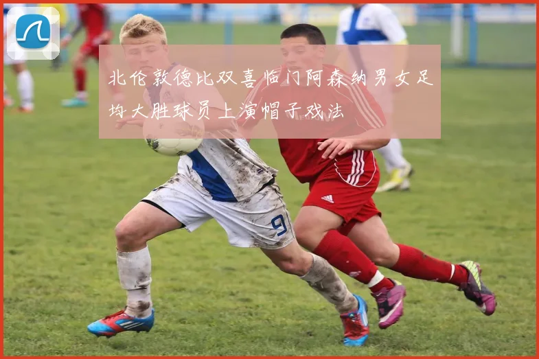 北伦敦德比双喜临门阿森纳男女足均大胜球员上演帽子戏法