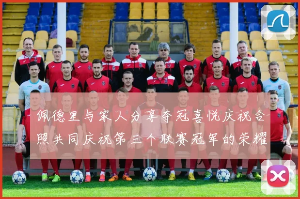佩德里与家人分享夺冠喜悦庆祝合照共同庆祝第三个联赛冠军的荣耀时刻