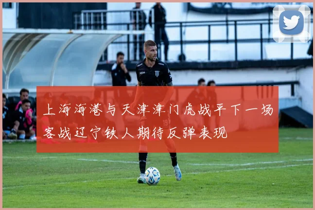 上海海港与天津津门虎战平下一场客战辽宁铁人期待反弹表现