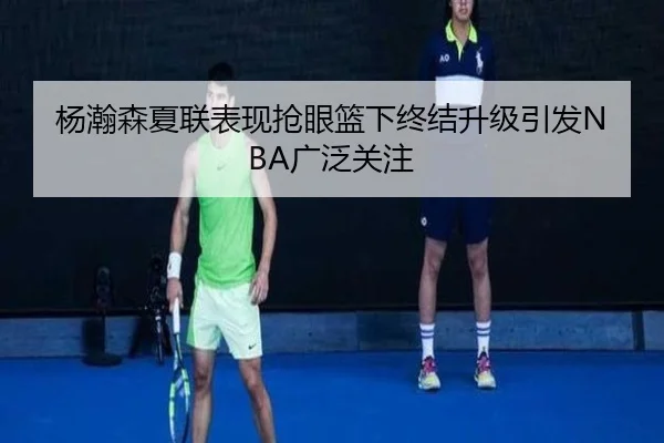 杨瀚森夏联表现抢眼篮下终结升级引发NBA广泛关注