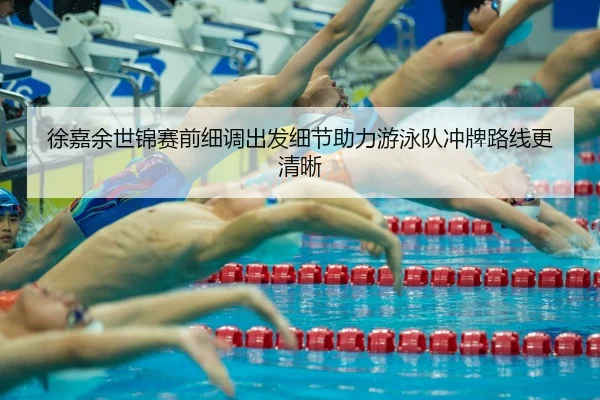 徐嘉余世锦赛前细调出发细节助力游泳队冲牌路线更清晰